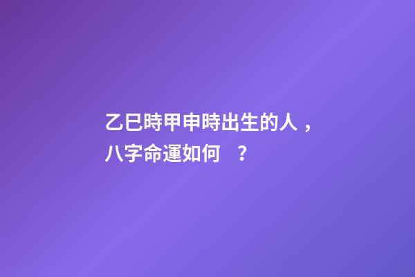 乙巳時甲申時出生的人，八字命運如何？
